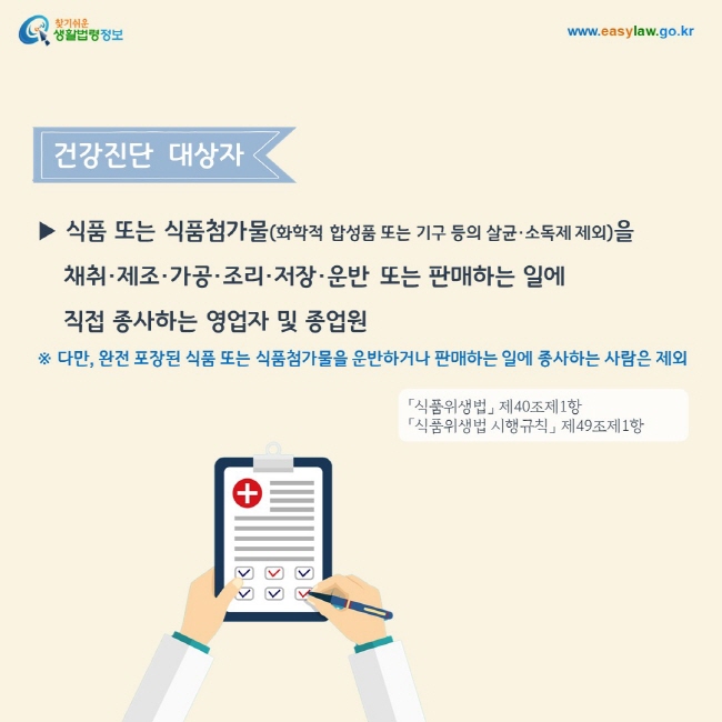 건강진단  대상자
▶ 식품 또는 식품첨가물(화학적 합성품 또는 기구 등의 살균·소독제 제외)을  채취·제조·가공·조리·저장·운반 또는 판매하는 일에 직접 종사하는 영업자 및 종업원
※ 다만, 완전 포장된 식품 또는 식품첨가물을 운반하거나 판매하는 일에 종사하는 사람은 제외. 「식품위생법」 제40조제1항 및 「식품위생법 시행규칙」 제49조제1항
